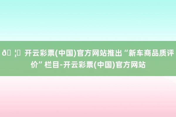 🦄开云彩票(中国)官方网站推出“新车商品质评价”栏目-开云彩票(中国)官方网站