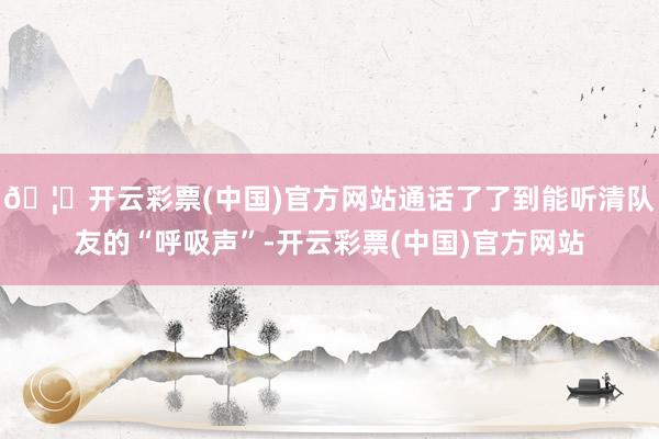 🦄开云彩票(中国)官方网站通话了了到能听清队友的“呼吸声”-开云彩票(中国)官方网站