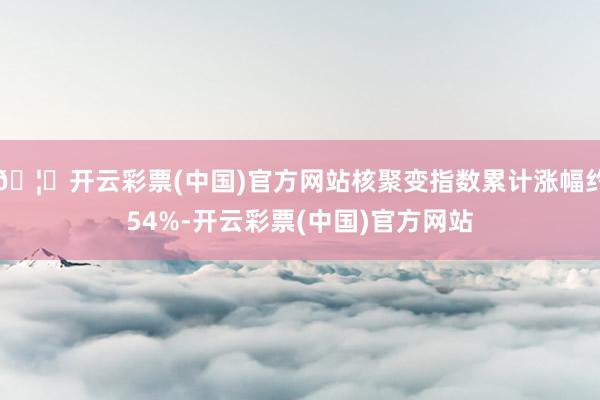 🦄开云彩票(中国)官方网站核聚变指数累计涨幅约54%-开云彩票(中国)官方网站