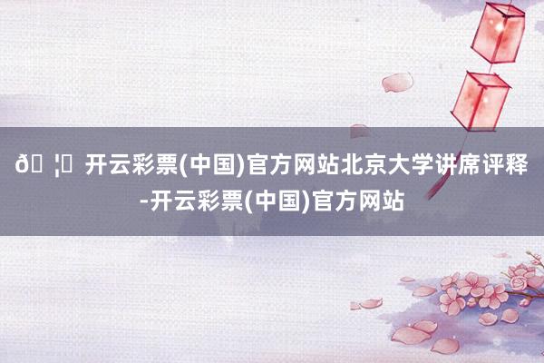 🦄开云彩票(中国)官方网站　　北京大学讲席评释-开云彩票(中国)官方网站