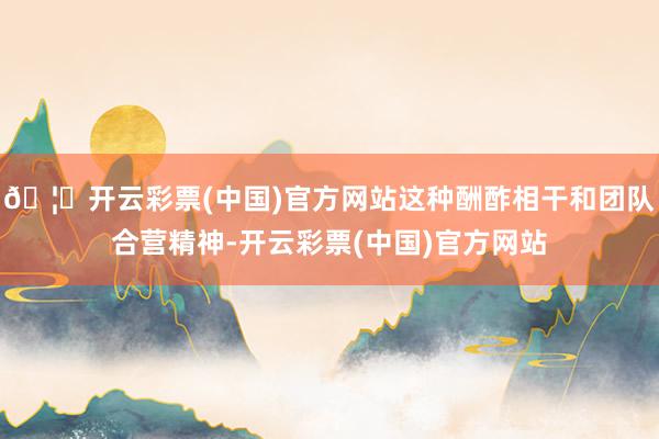 🦄开云彩票(中国)官方网站这种酬酢相干和团队合营精神-开云彩票(中国)官方网站