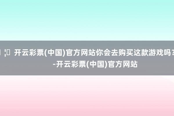 🦄开云彩票(中国)官方网站你会去购买这款游戏吗？          -开云彩票(中国)官方网站