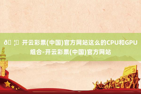 🦄开云彩票(中国)官方网站这么的CPU和GPU组合-开云彩票(中国)官方网站