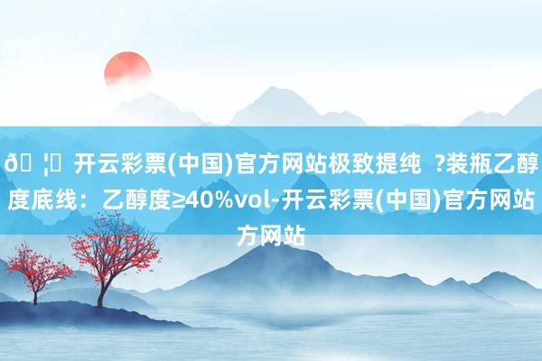 🦄开云彩票(中国)官方网站极致提纯  ?装瓶乙醇度底线：乙醇度≥40%vol-开云彩票(中国)官方网站