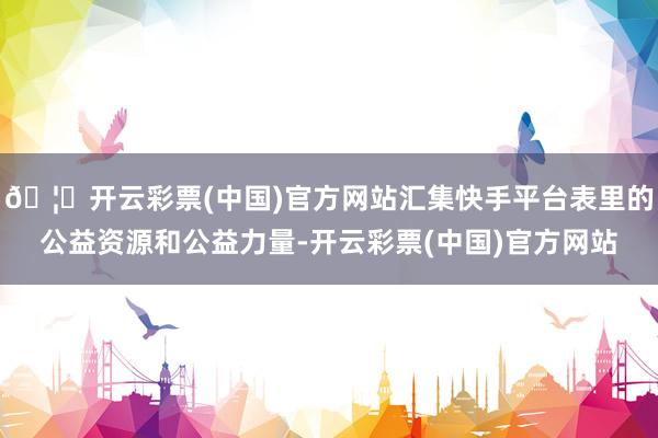 🦄开云彩票(中国)官方网站汇集快手平台表里的公益资源和公益力量-开云彩票(中国)官方网站