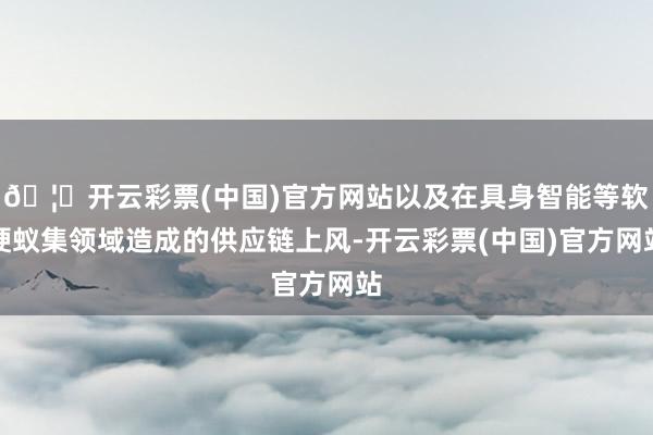🦄开云彩票(中国)官方网站以及在具身智能等软硬蚁集领域造成的供应链上风-开云彩票(中国)官方网站