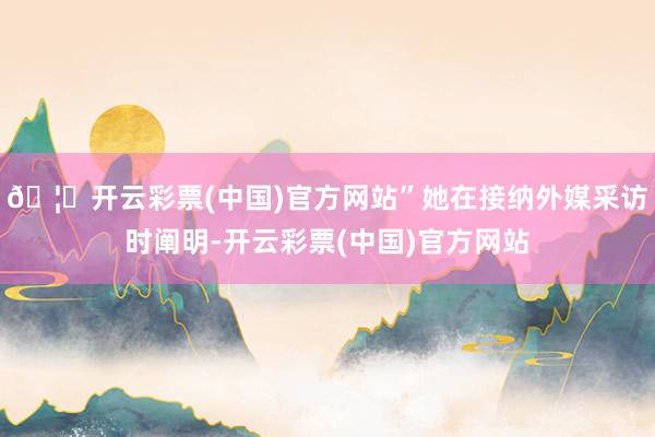 🦄开云彩票(中国)官方网站”她在接纳外媒采访时阐明-开云彩票(中国)官方网站