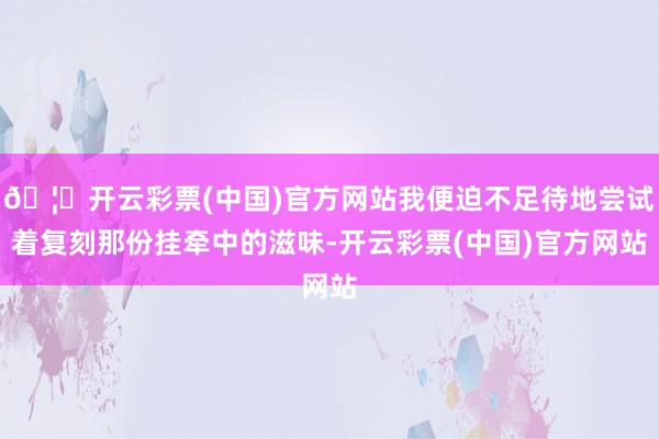 🦄开云彩票(中国)官方网站我便迫不足待地尝试着复刻那份挂牵中的滋味-开云彩票(中国)官方网站