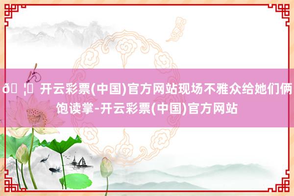 🦄开云彩票(中国)官方网站现场不雅众给她们俩饱读掌-开云彩票(中国)官方网站