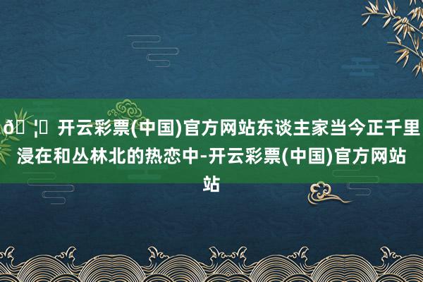 🦄开云彩票(中国)官方网站东谈主家当今正千里浸在和丛林北的热恋中-开云彩票(中国)官方网站