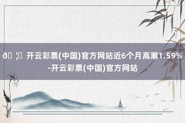 🦄开云彩票(中国)官方网站近6个月高潮1.59%-开云彩票(中国)官方网站