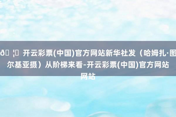 🦄开云彩票(中国)官方网站新华社发(哈姆扎·图尔基亚摄) 从阶梯来看-开云彩票(中国)官方网站