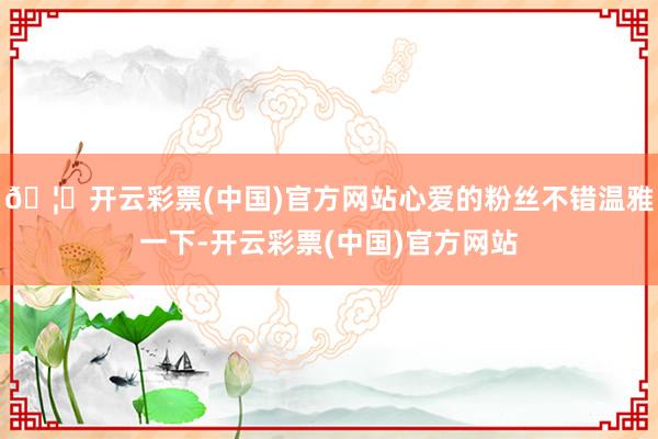 🦄开云彩票(中国)官方网站心爱的粉丝不错温雅一下-开云彩票(中国)官方网站