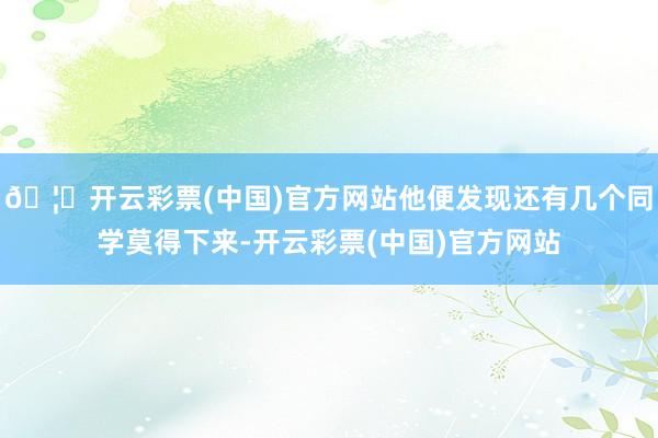 🦄开云彩票(中国)官方网站他便发现还有几个同学莫得下来-开云彩票(中国)官方网站