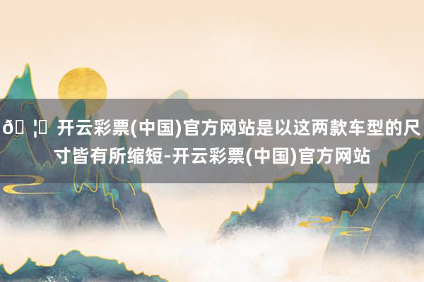🦄开云彩票(中国)官方网站是以这两款车型的尺寸皆有所缩短-开云彩票(中国)官方网站