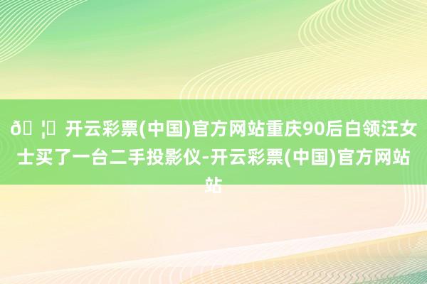 🦄开云彩票(中国)官方网站重庆90后白领汪女士买了一台二手投影仪-开云彩票(中国)官方网站
