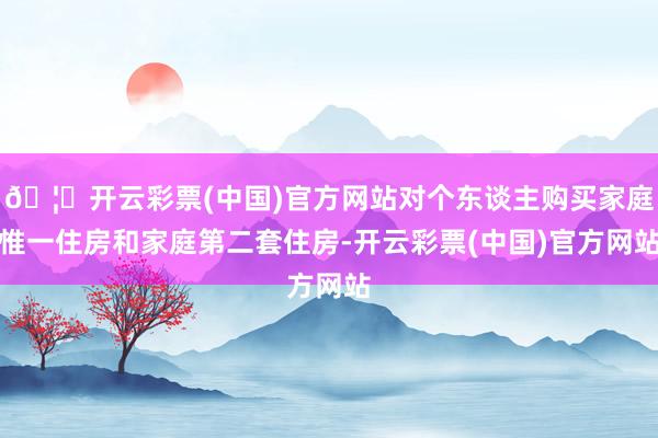 🦄开云彩票(中国)官方网站对个东谈主购买家庭惟一住房和家庭第二套住房-开云彩票(中国)官方网站