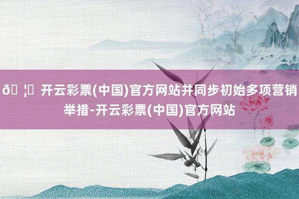 🦄开云彩票(中国)官方网站并同步初始多项营销举措-开云彩票(中国)官方网站