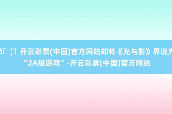 🦄开云彩票(中国)官方网站却将《光与影》界说为“2A级游戏”-开云彩票(中国)官方网站