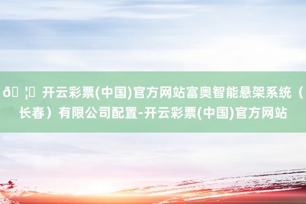 🦄开云彩票(中国)官方网站富奥智能悬架系统(长春)有限公司配置-开云彩票(中国)官方网站