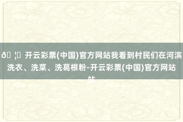 🦄开云彩票(中国)官方网站我看到村民们在河滨洗衣、洗菜、洗葛根粉-开云彩票(中国)官方网站