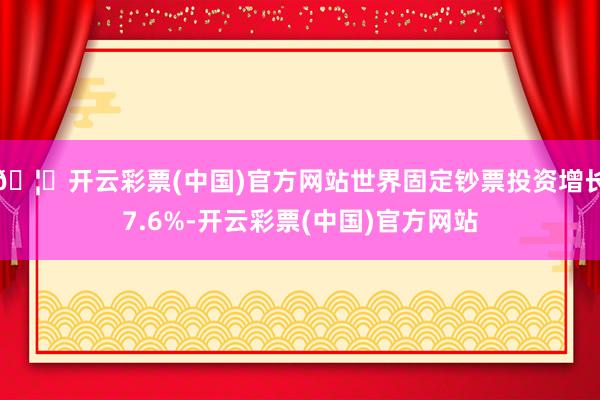 🦄开云彩票(中国)官方网站世界固定钞票投资增长7.6%-开云彩票(中国)官方网站