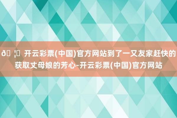 🦄开云彩票(中国)官方网站到了一又友家赶快的获取丈母娘的芳心-开云彩票(中国)官方网站
