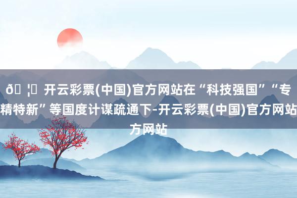 🦄开云彩票(中国)官方网站在“科技强国”“专精特新”等国度计谋疏通下-开云彩票(中国)官方网站