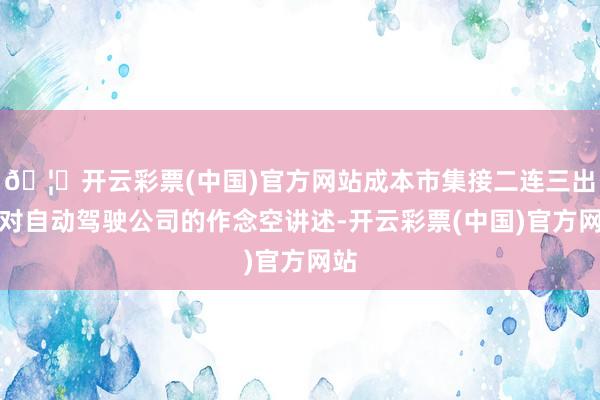 🦄开云彩票(中国)官方网站成本市集接二连三出现对自动驾驶公司的作念空讲述-开云彩票(中国)官方网站
