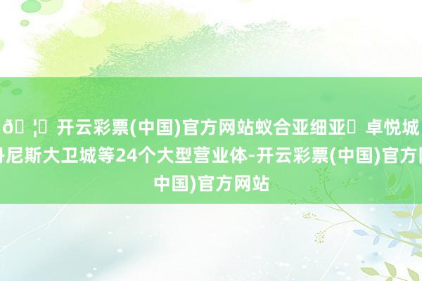 🦄开云彩票(中国)官方网站蚁合亚细亚・卓悦城、丹尼斯大卫城等24个大型营业体-开云彩票(中国)官方网站