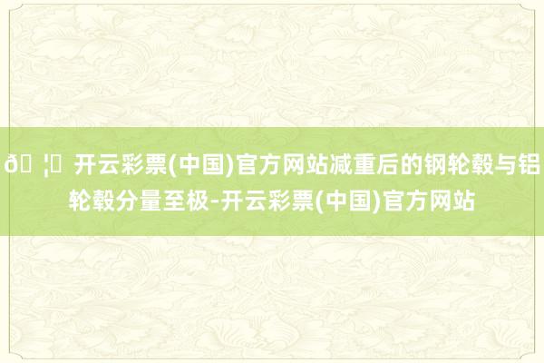 🦄开云彩票(中国)官方网站减重后的钢轮毂与铝轮毂分量至极-开云彩票(中国)官方网站