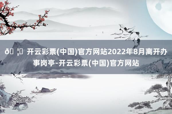 🦄开云彩票(中国)官方网站2022年8月离开办事岗亭-开云彩票(中国)官方网站