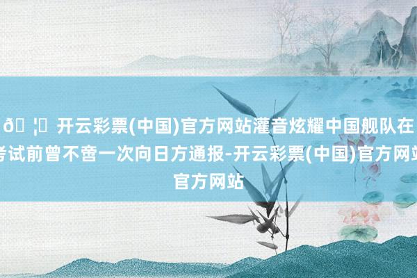 🦄开云彩票(中国)官方网站灌音炫耀中国舰队在考试前曾不啻一次向日方通报-开云彩票(中国)官方网站
