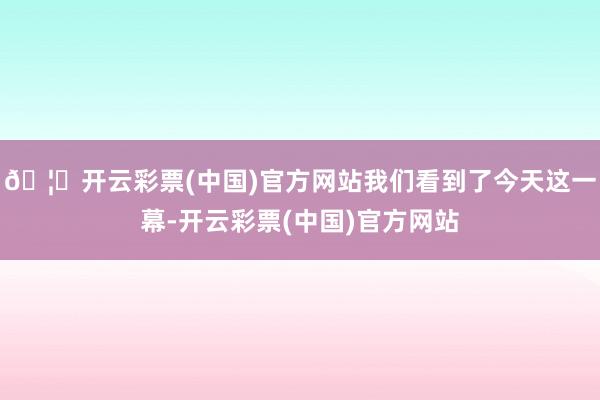 🦄开云彩票(中国)官方网站我们看到了今天这一幕-开云彩票(中国)官方网站