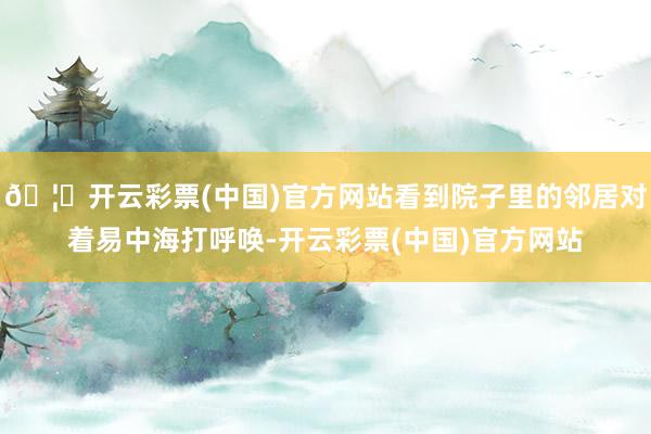 🦄开云彩票(中国)官方网站看到院子里的邻居对着易中海打呼唤-开云彩票(中国)官方网站