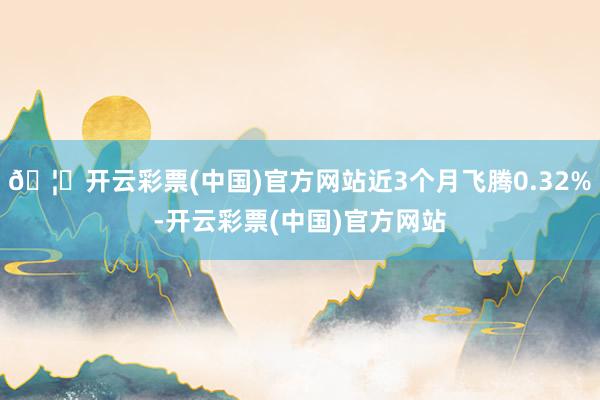 🦄开云彩票(中国)官方网站近3个月飞腾0.32%-开云彩票(中国)官方网站