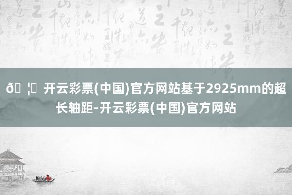 🦄开云彩票(中国)官方网站基于2925mm的超长轴距-开云彩票(中国)官方网站