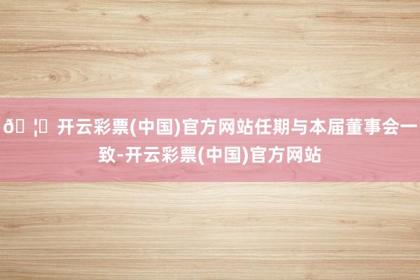 🦄开云彩票(中国)官方网站任期与本届董事会一致-开云彩票(中国)官方网站