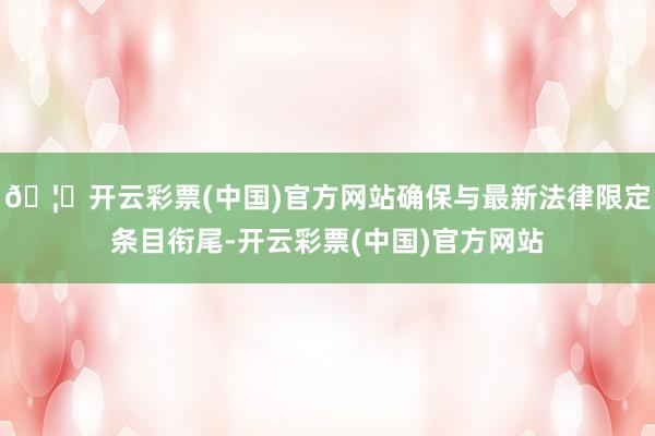 🦄开云彩票(中国)官方网站确保与最新法律限定条目衔尾-开云彩票(中国)官方网站