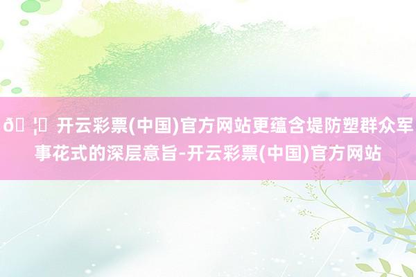🦄开云彩票(中国)官方网站更蕴含堤防塑群众军事花式的深层意旨-开云彩票(中国)官方网站