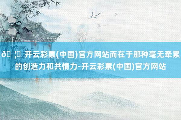 🦄开云彩票(中国)官方网站而在于那种毫无牵累的创造力和共情力-开云彩票(中国)官方网站