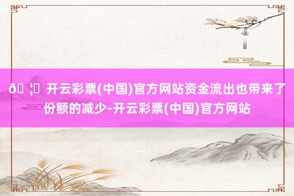 🦄开云彩票(中国)官方网站 资金流出也带来了份额的减少-开云彩票(中国)官方网站