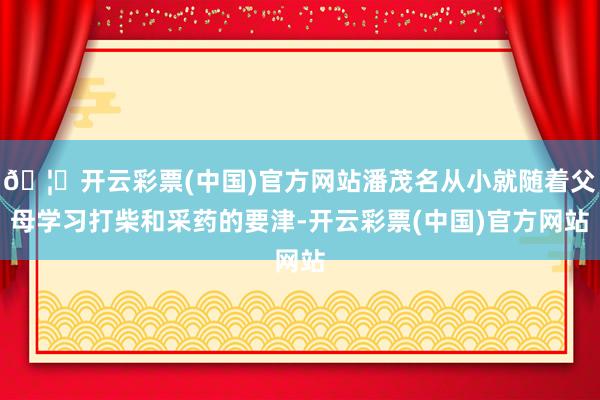 🦄开云彩票(中国)官方网站潘茂名从小就随着父母学习打柴和采药的要津-开云彩票(中国)官方网站