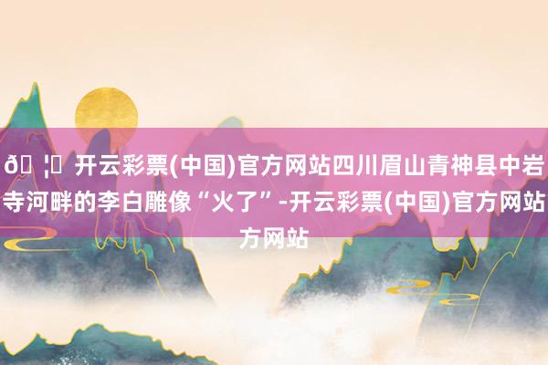 🦄开云彩票(中国)官方网站四川眉山青神县中岩寺河畔的李白雕像“火了”-开云彩票(中国)官方网站