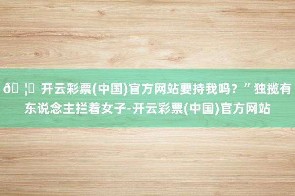 🦄开云彩票(中国)官方网站要持我吗？”独揽有东说念主拦着女子-开云彩票(中国)官方网站