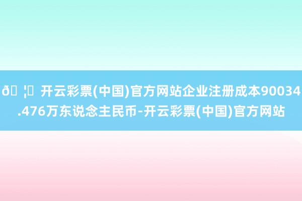 🦄开云彩票(中国)官方网站企业注册成本90034.476万东说念主民币-开云彩票(中国)官方网站