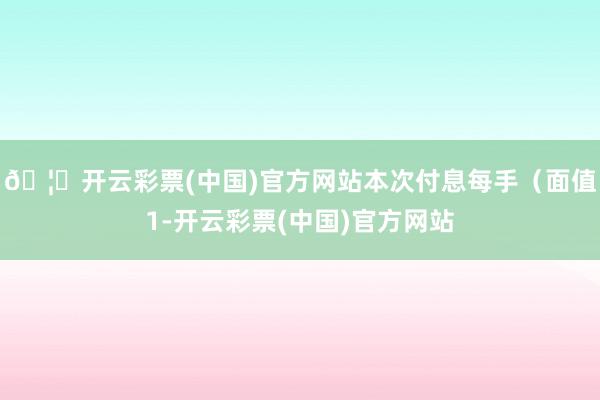🦄开云彩票(中国)官方网站本次付息每手(面值1-开云彩票(中国)官方网站