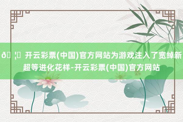 🦄开云彩票(中国)官方网站为游戏注入了宽绰新超等进化花样-开云彩票(中国)官方网站
