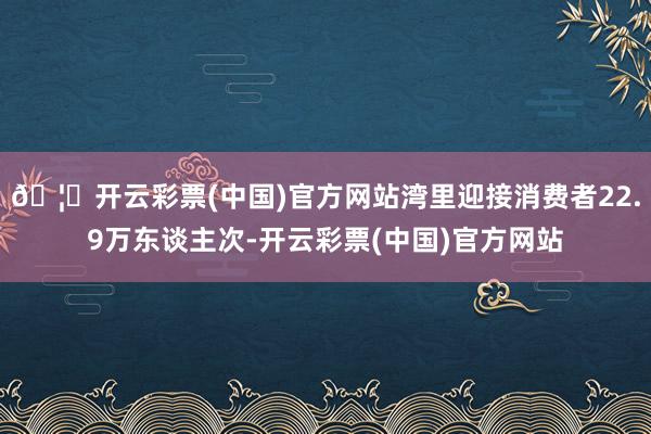🦄开云彩票(中国)官方网站湾里迎接消费者22.9万东谈主次-开云彩票(中国)官方网站