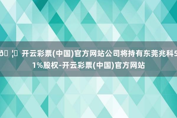 🦄开云彩票(中国)官方网站公司将持有东莞兆科51%股权-开云彩票(中国)官方网站